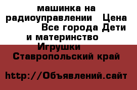 машинка на радиоуправлении › Цена ­ 1 000 - Все города Дети и материнство » Игрушки   . Ставропольский край